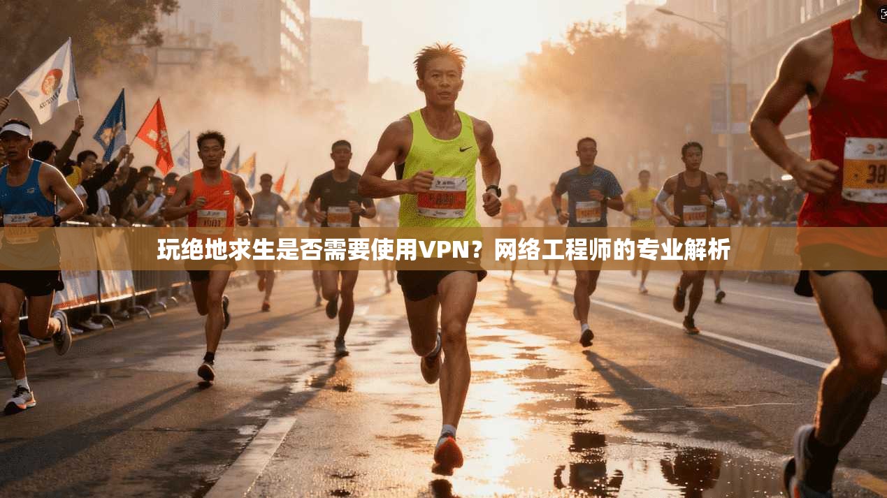 玩绝地求生是否需要使用VPN？网络工程师的专业解析