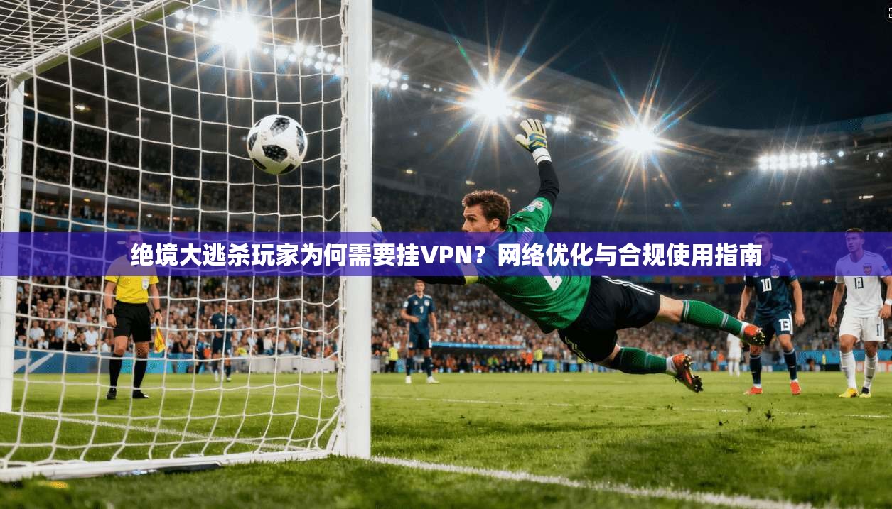 绝境大逃杀玩家为何需要挂VPN？网络优化与合规使用指南