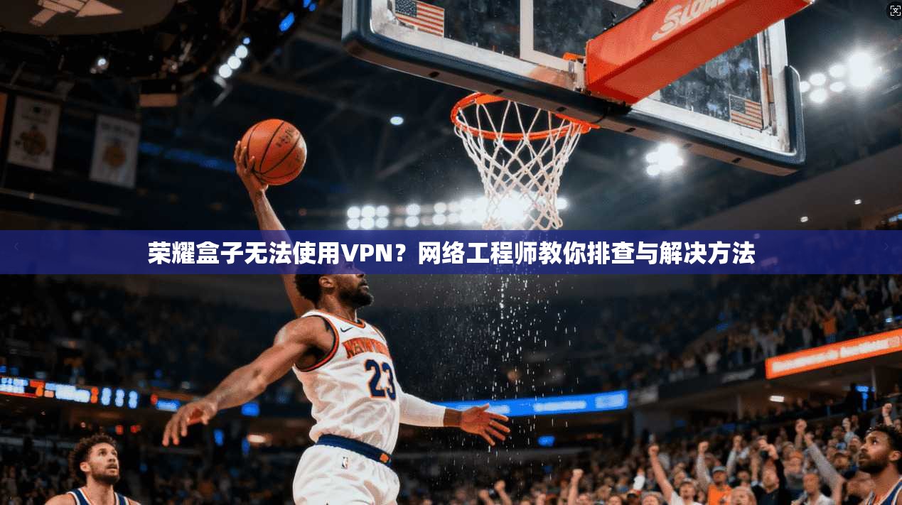 荣耀盒子无法使用VPN？网络工程师教你排查与解决方法