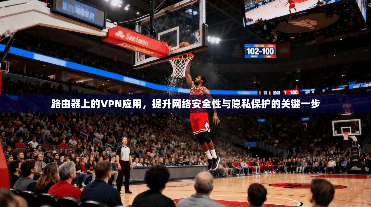 路由器上的VPN应用，提升网络安全性与隐私保护的关键一步