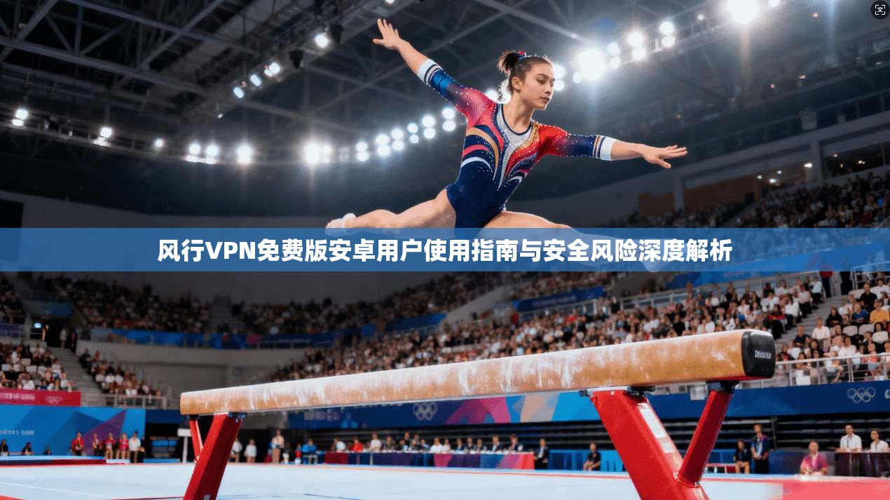 风行VPN免费版安卓用户使用指南与安全风险深度解析