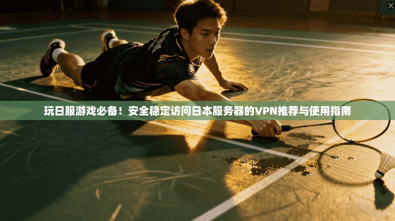 玩日服游戏必备！安全稳定访问日本服务器的VPN推荐与使用指南