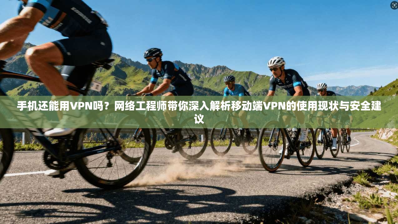 手机还能用VPN吗？网络工程师带你深入解析移动端VPN的使用现状与安全建议
