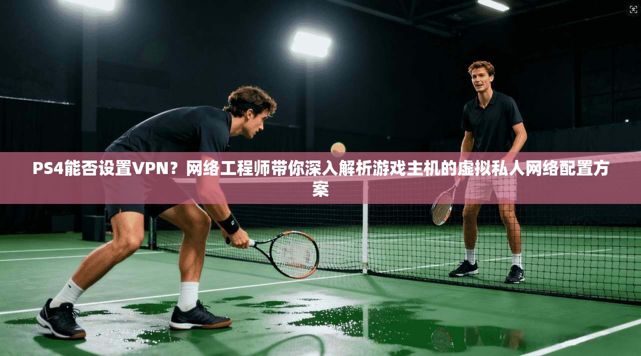 PS4能否设置VPN？网络工程师带你深入解析游戏主机的虚拟私人网络配置方案