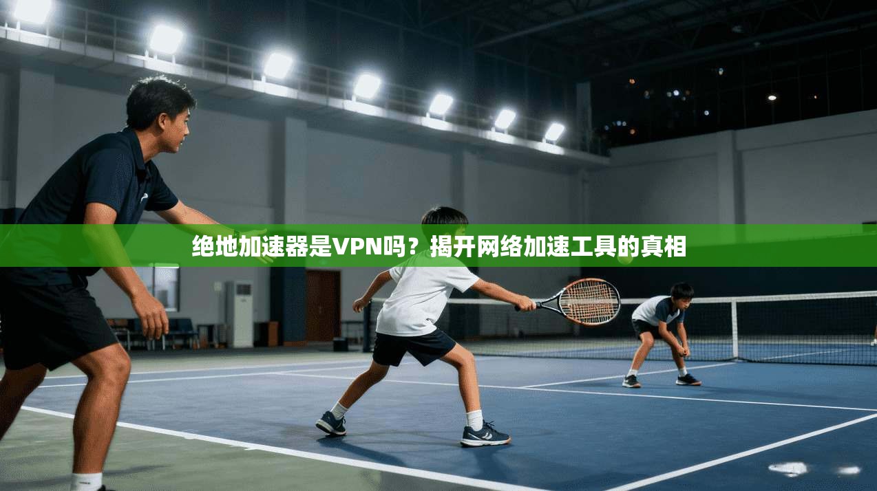 绝地加速器是VPN吗？揭开网络加速工具的真相