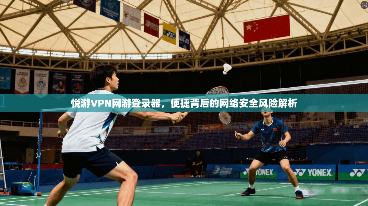 悦游VPN网游登录器，便捷背后的网络安全风险解析
