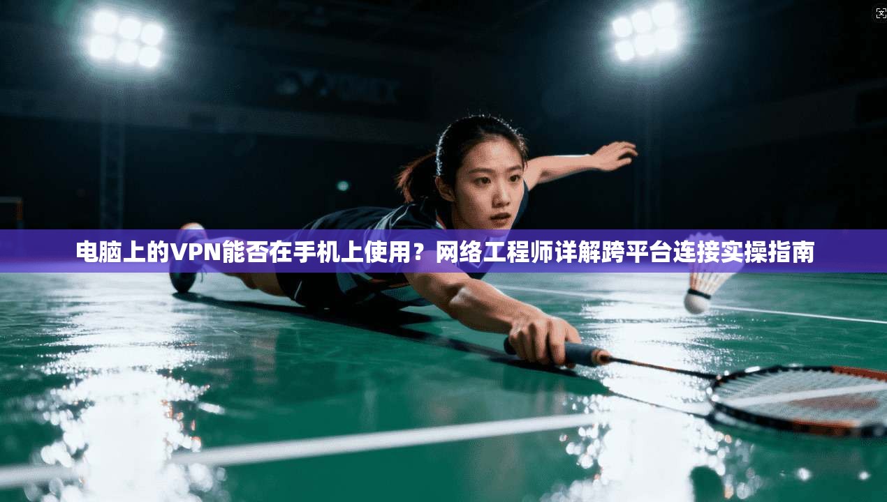 电脑上的VPN能否在手机上使用？网络工程师详解跨平台连接实操指南