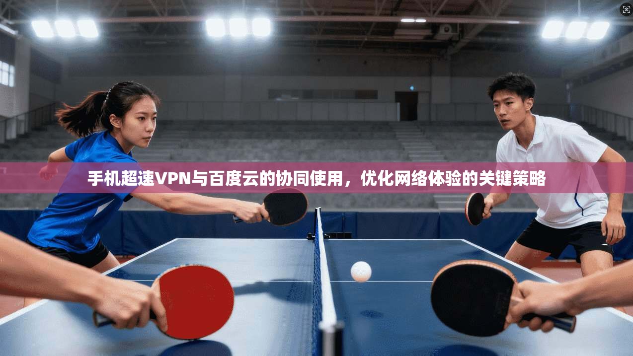 手机超速VPN与百度云的协同使用，优化网络体验的关键策略