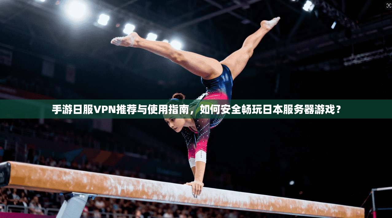 手游日服VPN推荐与使用指南，如何安全畅玩日本服务器游戏？